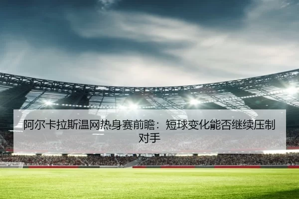 阿尔卡拉斯温网热身赛前瞻：短球变化能否继续压制对手