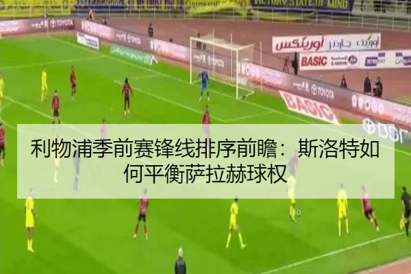 利物浦季前赛锋线排序前瞻:斯洛特如何平衡萨拉赫球权