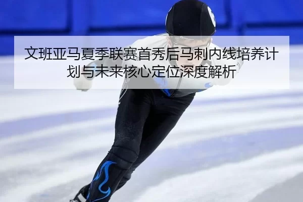 文班亚马夏季联赛首秀后马刺内线培养计划与未来核心定位深度解析