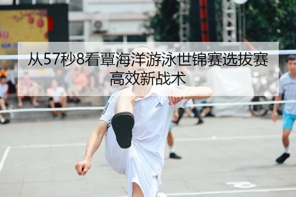 从57秒8看覃海洋游泳世锦赛选拔赛高效新战术